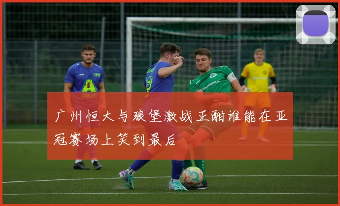 广州恒大与狼堡激战正酣谁能在亚冠赛场上笑到最后