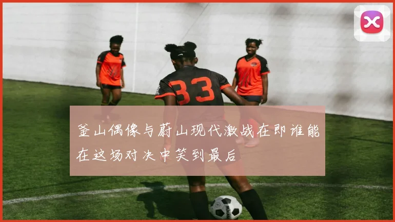 釜山偶像与蔚山现代激战在即谁能在这场对决中笑到最后