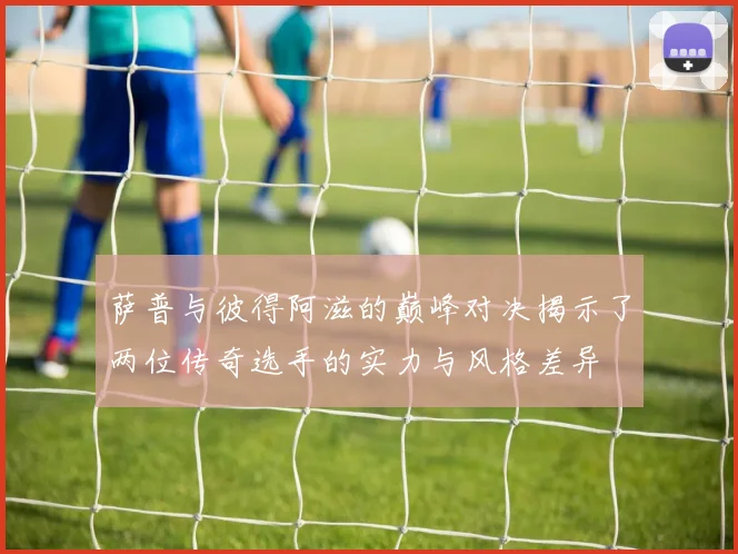 萨普与彼得阿滋的巅峰对决揭示了两位传奇选手的实力与风格差异