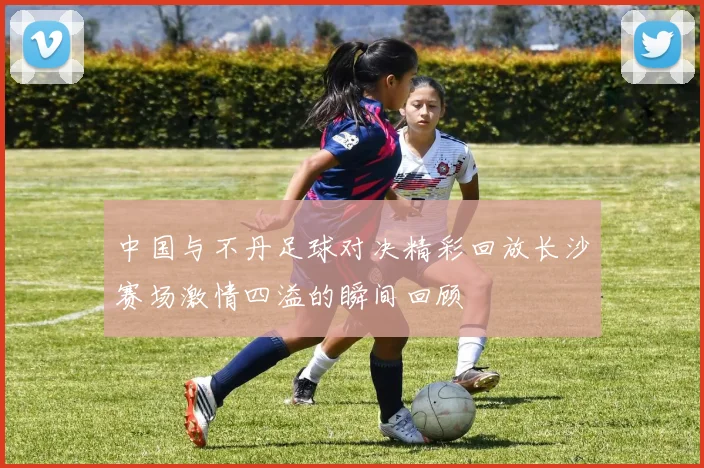 中国与不丹足球对决精彩回放长沙赛场激情四溢的瞬间回顾