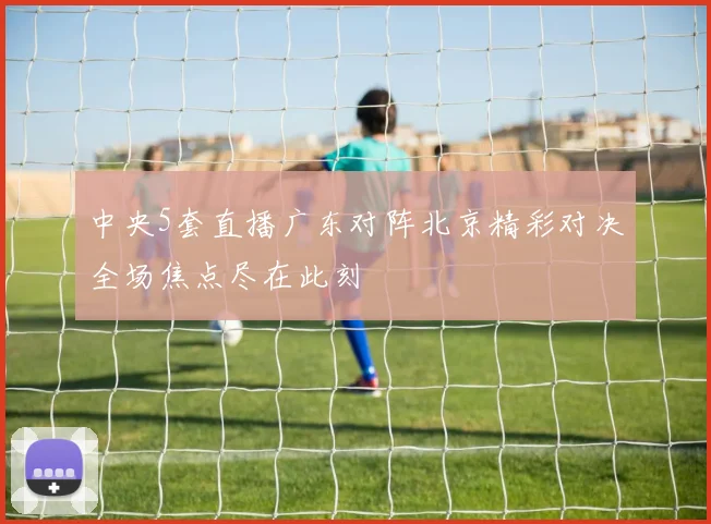 中央5套直播广东对阵北京精彩对决全场焦点尽在此刻