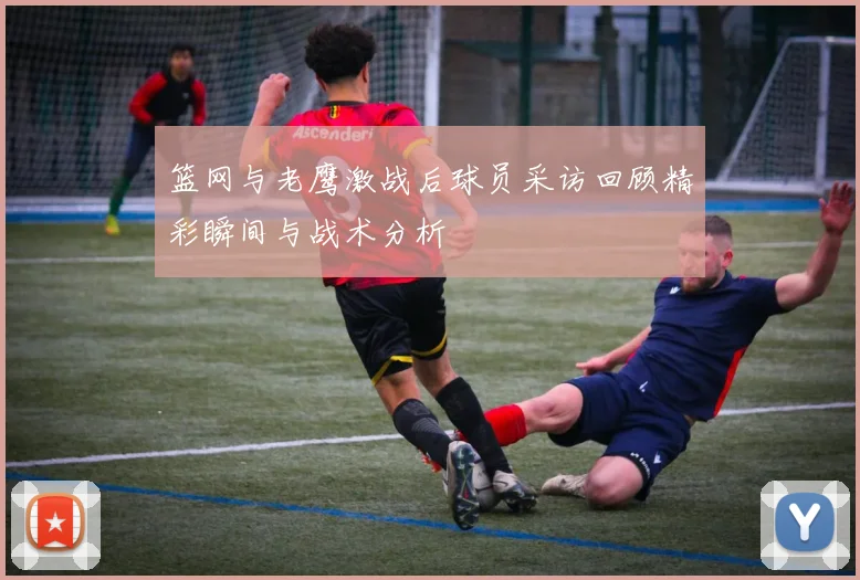 篮网与老鹰激战后球员采访回顾精彩瞬间与战术分析