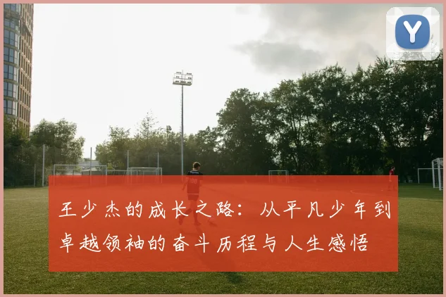 王少杰的成长之路：从平凡少年到卓越领袖的奋斗历程与人生感悟