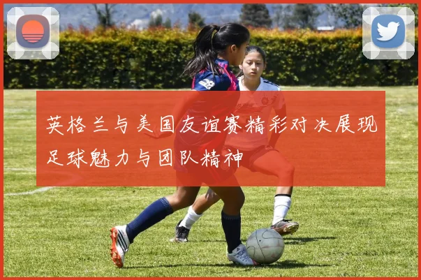 英格兰与美国友谊赛精彩对决展现足球魅力与团队精神