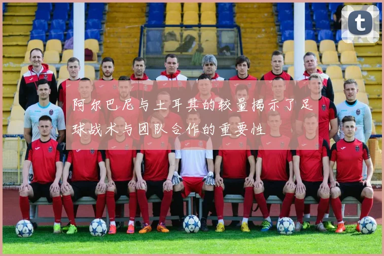 阿尔巴尼与土耳其的较量揭示了足球战术与团队合作的重要性