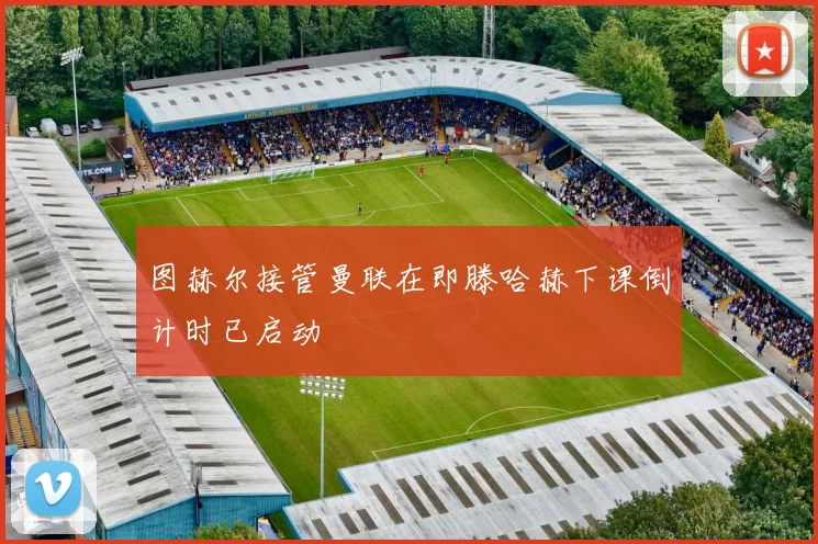 图赫尔接管曼联在即滕哈赫下课倒计时已启动