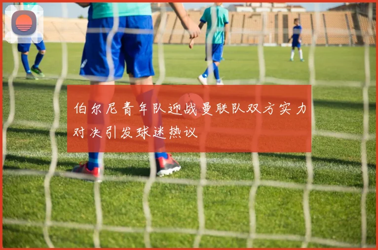 伯尔尼青年队迎战曼联队双方实力对决引发球迷热议