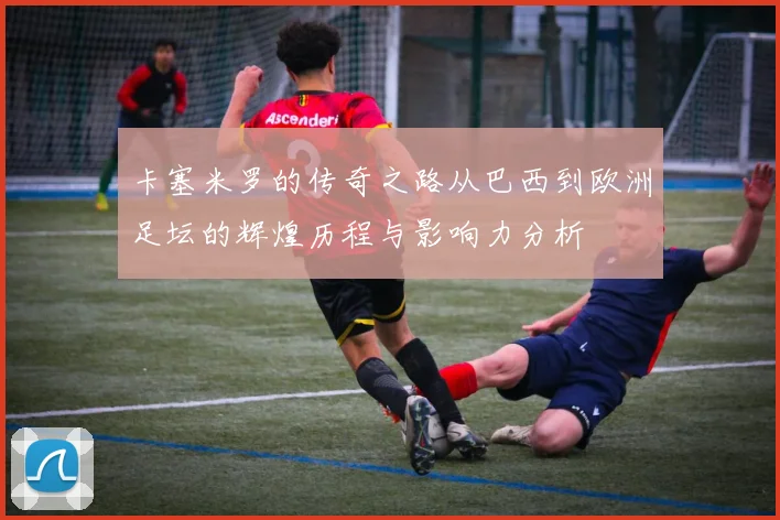 卡塞米罗的传奇之路从巴西到欧洲足坛的辉煌历程与影响力分析