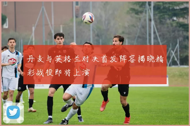 丹麦与英格兰对决首发阵容揭晓精彩战役即将上演