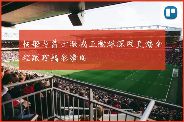 快船与爵士激战正酣球探网直播全程跟踪精彩瞬间