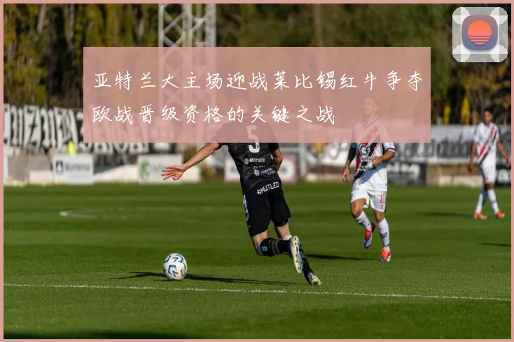 亚特兰大主场迎战莱比锡红牛争夺欧战晋级资格的关键之战