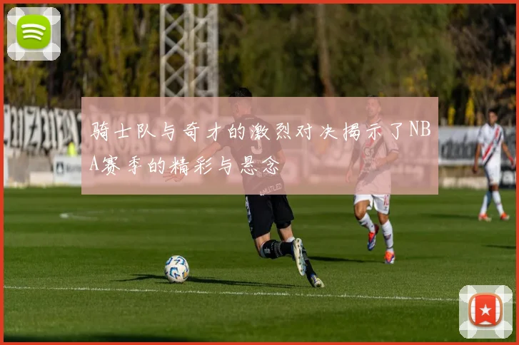 骑士队与奇才的激烈对决揭示了NBA赛季的精彩与悬念