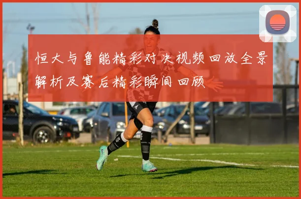 恒大与鲁能精彩对决视频回放全景解析及赛后精彩瞬间回顾