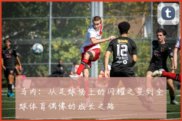 马内：从足球场上的闪耀之星到全球体育偶像的成长之路