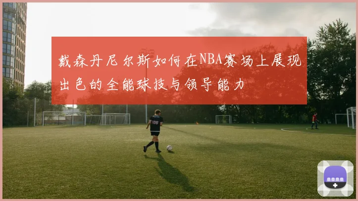 戴森丹尼尔斯如何在NBA赛场上展现出色的全能球技与领导能力