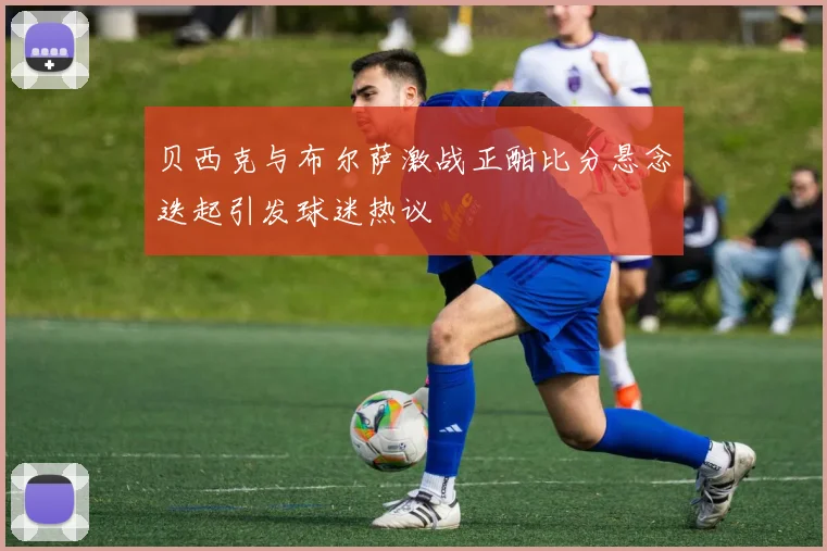 贝西克与布尔萨激战正酣比分悬念迭起引发球迷热议