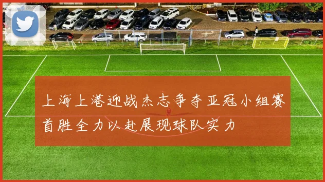 上海上港迎战杰志争夺亚冠小组赛首胜全力以赴展现球队实力