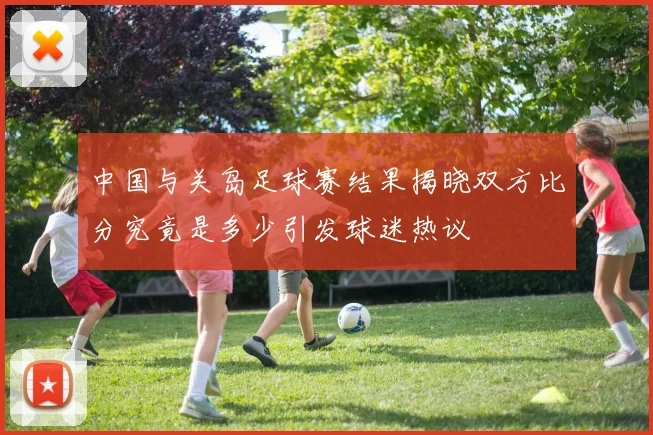 中国与关岛足球赛结果揭晓双方比分究竟是多少引发球迷热议