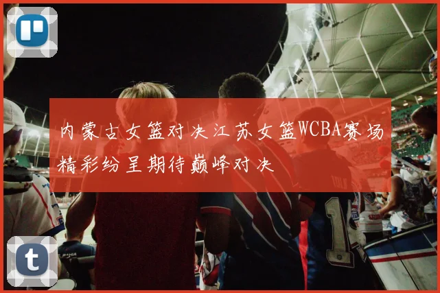 内蒙古女篮对决江苏女篮WCBA赛场精彩纷呈期待巅峰对决