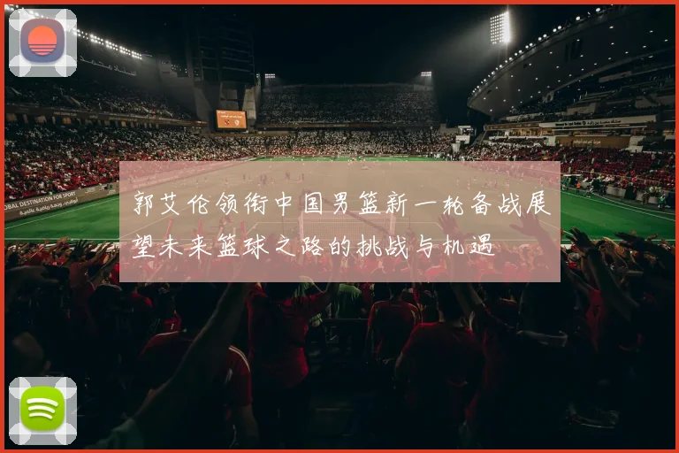 郭艾伦领衔中国男篮新一轮备战展望未来篮球之路的挑战与机遇