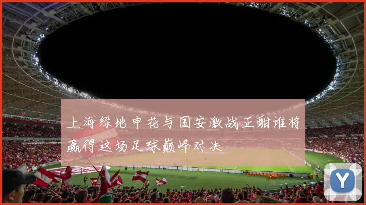 上海绿地申花与国安激战正酣谁将赢得这场足球巅峰对决