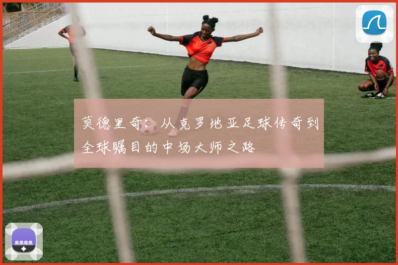 莫德里奇：从克罗地亚足球传奇到全球瞩目的中场大师之路