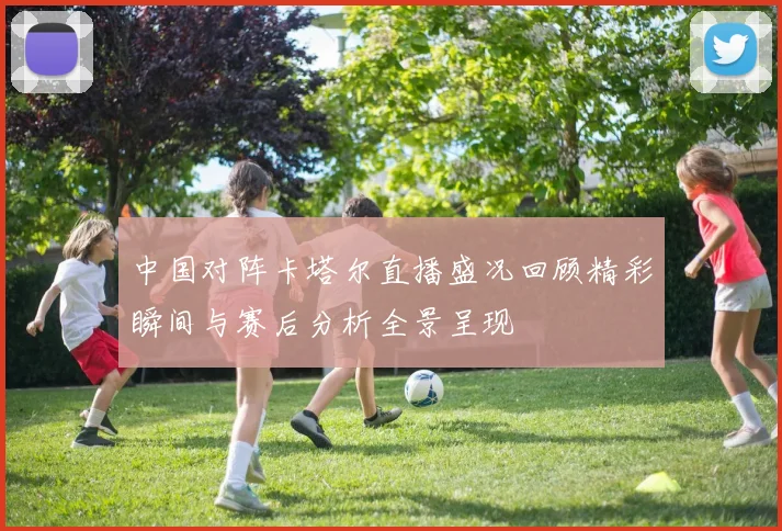 中国对阵卡塔尔直播盛况回顾精彩瞬间与赛后分析全景呈现