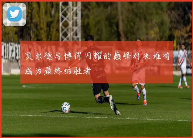 莫尔德与博得闪耀的巅峰对决谁将成为最终的胜者
