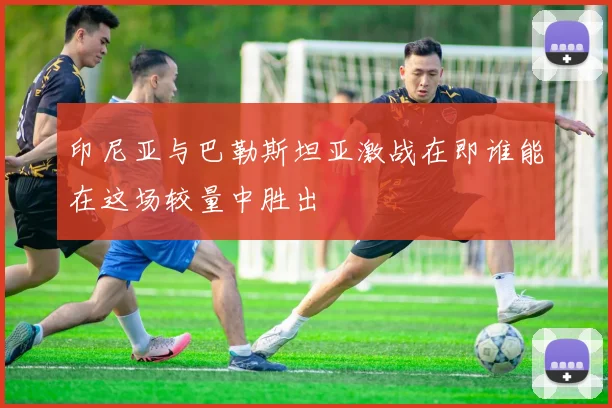 印尼亚与巴勒斯坦亚激战在即谁能在这场较量中胜出