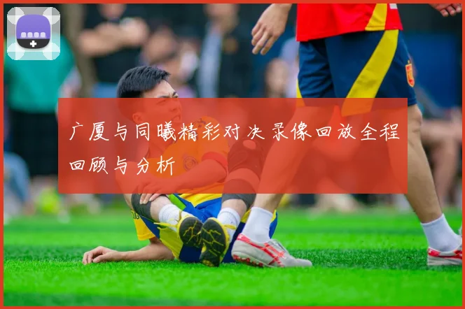 广厦与同曦精彩对决录像回放全程回顾与分析