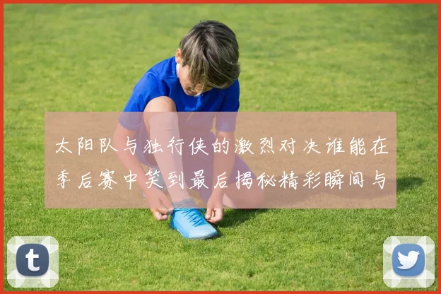 太阳队与独行侠的激烈对决谁能在季后赛中笑到最后揭秘精彩瞬间与战术较量