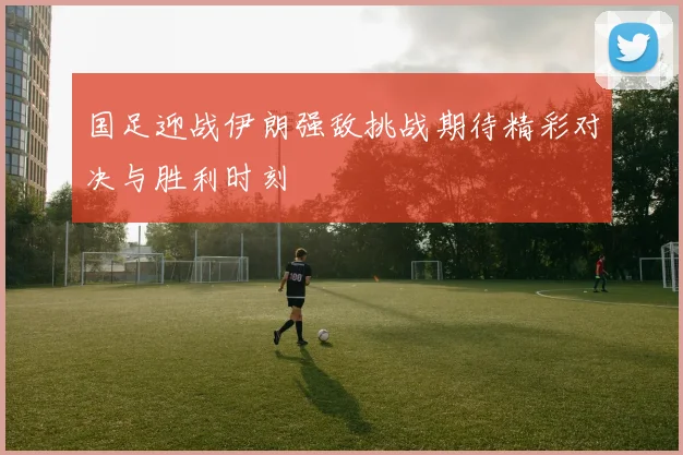 国足迎战伊朗强敌挑战期待精彩对决与胜利时刻