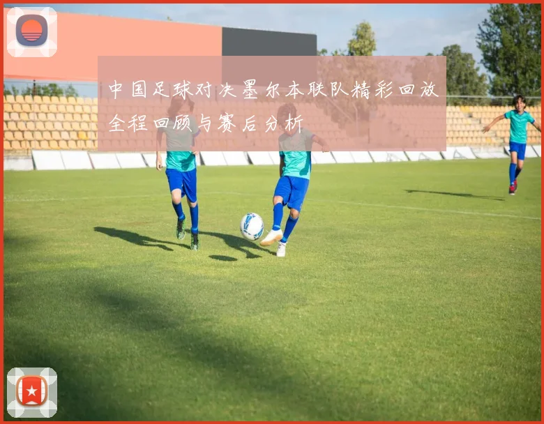 中国足球对决墨尔本联队精彩回放全程回顾与赛后分析
