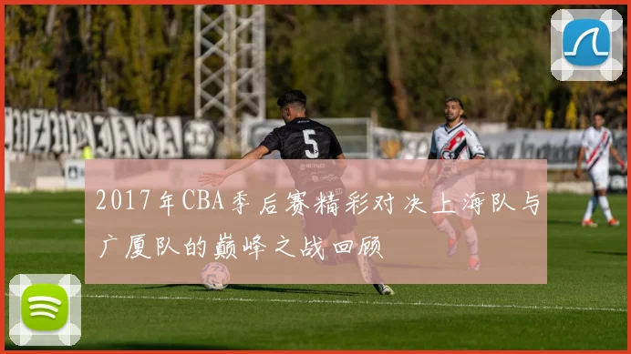 2017年CBA季后赛精彩对决上海队与广厦队的巅峰之战回顾
