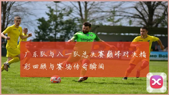 广东队与八一队总决赛巅峰对决精彩回顾与赛场传奇瞬间
