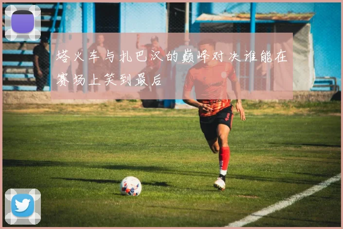 塔火车与扎巴汉的巅峰对决谁能在赛场上笑到最后