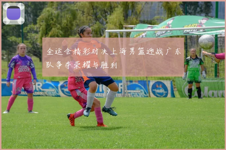 全运会精彩对决上海男篮迎战广东队争夺荣耀与胜利